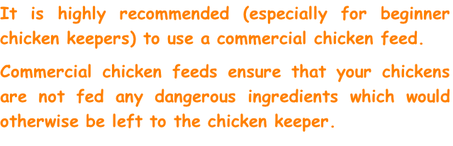 It is highly recommended (especially for beginner chicken keepers) to use a commercial chicken feed. 
Commercial chicken feeds ensure that your chickens are not fed any dangerous ingredients which would otherwise be left to the chicken keeper.  