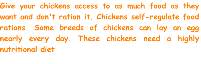 Give your chickens access to as much food as they want and don't ration it. Chickens self-regulate food rations. Some breeds of chickens can lay an egg nearly every day. These chickens need a highly nutritional diet