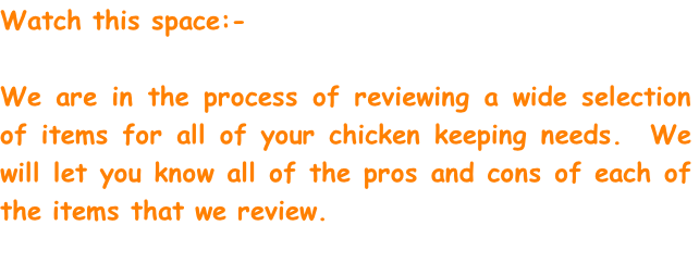 Watch this space:- 

We are in the process of reviewing a wide selection of items for all of your chicken keeping needs.  We will let you know all of the pros and cons of each of the items that we review.