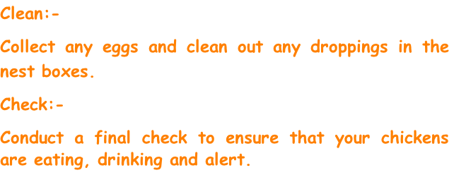 Clean:-
Collect any eggs and clean out any droppings in the nest boxes.
Check:-
Conduct a final check to ensure that your chickens are eating, drinking and alert.

