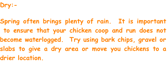Dry:-

Spring often brings plenty of rain.  It is important  to ensure that your chicken coop and run does not become waterlogged.  Try using bark chips, gravel or slabs to give a dry area or move you chickens to a drier location.