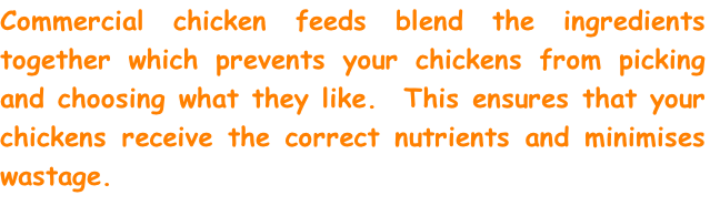 Commercial chicken feeds blend the ingredients together which prevents your chickens from picking and choosing what they like.  This ensures that your chickens receive the correct nutrients and minimises wastage.  